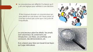 Il faut toujours écouter un consciencieux qui
vous alerte sur une erreur car il aura raison, et
il ne faut surtout pas croire que c’est juste de
l’inquiétude.
Le consciencieux adore les détails. Ses emails
sont volumineux. Ils contiennent une
introduction, une thèse, une antithèse, une
conclusion, des démonstrations, etc.
Il en a besoin pour faire son travail d’une façon
qu’il juge méticuleuse.
 Le consciencieux est réfléchit. Il a besoin qu’il
y ait une logique pour adhérer à une décision.
 