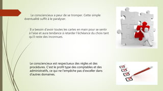 Le consciencieux a peur de se tromper. Cette simple
éventualité suffit à le paralyser.
Il a besoin d’avoir toutes les cartes en main pour se sentir
à l’aise et aura tendance à retarder l’échéance du choix tant
qu’il reste des inconnues.
Le consciencieux est respectueux des règles et des
procédures. C’est le profil type des comptables et des
administratifs, ce qui ne l’empêche pas d’exceller dans
d’autres domaines.
 