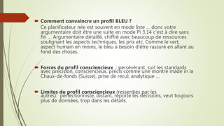  Comment convaincre un profil BLEU ?
Ce planificateur née est souvent en mode liste … donc votre
argumentaire doit être une suite en mode Pi 3,14 c’est à dire sans
fin … Argumentaire détaillé, chiffré avec beaucoup de ressources
soulignant les aspects techniques, les prix etc. Comme le vert,
aspect humain en moins, le bleu a besoin d’être rassuré en allant au
fond des choses.
 Forces du profil consciencieux : persévérant, suit les standards
avec précision, consciencieux, précis comme une montre made in la
Chaux-de-fonds (Suisse), prise de recul, analytique …
 Limites du profil consciencieux (ressenties par les
autres): perfectionniste, distant, reporte les décisions, veut toujours
plus de données, trop dans les détails.
 