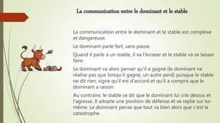La communication entre le dominant et le stable est complexe
et dangereuse.
Le dominant parle fort, sans pause.
Quand il parle à un stable, il va l’écraser et le stable va se laisser
faire.
Le dominant va alors penser qu’il a gagné (le dominant ne
réalise pas que lorsqu’il gagne, un autre perd) puisque le stable
ne dit rien, signe qu’il est d’accord et qu’il a compris que le
dominant a raison.
Au contraire, le stable se dit que le dominant lui crie dessus et
l’agresse. Il adopte une position de défense et se replie sur lui-
même. Le dominant pense que tout va bien alors que c’est la
catastrophe.
La communication entre le dominant et le stable
 