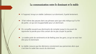  A l’opposé, lorsqu’un stable s’adresse à un dominant, il parle lentement.
 Il fait même des pauses dans ses phrases sans que cela indique qu’il a fini
de parler, ce qui est insupportable pour un dominant.
 On conseille souvent aux dominants de compter jusqu’à cinq avant de
reprendre la parole pour être certain de ne pas couper la parole.
 Le stable parle de sentiments et de feeling avec les gens, ce qui ne veut rien
dire pour le dominant.
 Le stable s’assure que les décisions conviennent aux personnes alors que
c’est bien le cadet des soucis du dominant.
La communication entre le dominant et le stable
 