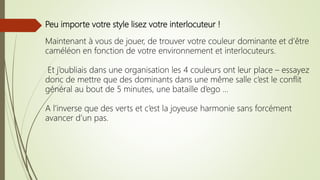 Peu importe votre style lisez votre interlocuteur !
Maintenant à vous de jouer, de trouver votre couleur dominante et d’être
caméléon en fonction de votre environnement et interlocuteurs.
Et j’oubliais dans une organisation les 4 couleurs ont leur place – essayez
donc de mettre que des dominants dans une même salle c’est le conflit
général au bout de 5 minutes, une bataille d’ego …
A l’inverse que des verts et c’est la joyeuse harmonie sans forcément
avancer d’un pas.
 