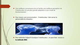  Une meilleure connaissance de soi facilite une meilleure perception de
l’interlocuteur et une plus grande adaptation à son mode de
fonctionnement
 Pour réussir une communication , l’interlocuteur doit cerner la
personnalité du récepteur .
 Pour atteindre l’objectif d’analyser l’interlocuteur , on peut faire recours à
la méthode DISC .
 