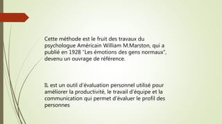 Cette méthode est le fruit des travaux du
psychologue Américain William M.Marston, qui a
publié en 1928 "Les émotions des gens normaux",
devenu un ouvrage de référence.
IL est un outil d'évaluation personnel utilisé pour
améliorer la productivité, le travail d'équipe et la
communication qui permet d'évaluer le profil des
personnes
 