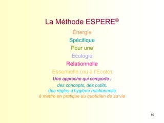 10
La Méthode ESPERE®
Énergie
Spécifique
Pour une
Ecologie
Relationnelle
Essentielle (ou à l’Ecole)
Une approche qui comporte :
des concepts, des outils,
des règles d’hygiène relationnelle
à mettre en pratique au quotidien de sa vie
 