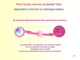 17
« Fallait pas ! »
Merci !
Pour ne plus vivre sur la planète Taire
Apprendre à recevoir un message-cadeau
Un message-cadeau lorsqu’il est reçu, agrandit celui qui donne
Un geste offert, une attention, une marque d’intérêt
ou un compliment minimisé ou rejeté,
disqualifie celui qui l’offre
et prive son destinataire d’une occasion de s’agrandir.
 
