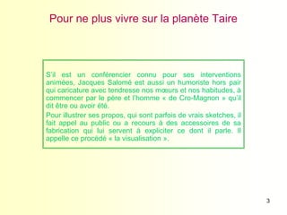 3
Pour ne plus vivre sur la planète Taire
S’il est un conférencier connu pour ses interventions
animées, Jacques Salomé est aussi un humoriste hors pair
qui caricature avec tendresse nos mœurs et nos habitudes, à
commencer par le père et l’homme « de Cro-Magnon » qu’il
dit être ou avoir été.
Pour illustrer ses propos, qui sont parfois de vrais sketches, il
fait appel au public ou a recours à des accessoires de sa
fabrication qui lui servent à expliciter ce dont il parle. Il
appelle ce procédé « la visualisation ».
 