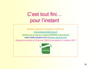30
C’est tout fini…
pour l’instant
Maryse Legrand psychologue clinicienne
maryselegrand@orange.fr
Articles sur le site de l’Institut ESPERE International
www.institut-espere.com et www.j.salome.com
Diaporama réalisé le 29 janvier 2006 & actualisé le 2 octobre 2017
 