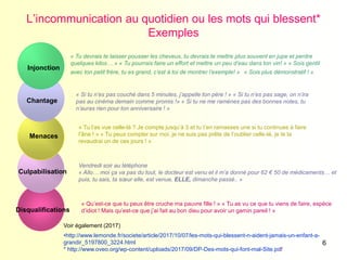 6
L’incommunication au quotidien ou les mots qui blessent*
Exemples
Injonction
Chantage
Menaces
Culpabilisation
Disqualifications
« Tu devrais te laisser pousser les cheveux, tu devrais te mettre plus souvent en jupe et perdre
quelques kilos… » « Tu pourrais faire un effort et mettre un peu d’eau dans ton vin! » « Sois gentil
avec ton petit frère, tu es grand, c’est à toi de montrer l’exemple! » « Sois plus démonstratif ! »
« Si tu n’es pas couché dans 5 minutes, j’appelle ton père ! » « Si tu n’es pas sage, on n’ira
pas au cinéma demain comme promis !» « Si tu ne me ramènes pas des bonnes notes, tu
n’auras rien pour ton anniversaire ! »
« Tu l’as vue celle-là ? Je compte jusqu’à 3 et tu t’en ramasses une si tu continues à faire
l’âne ! » « Tu peux compter sur moi, je ne suis pas prête de l’oublier celle-là, je te la
revaudrai un de ces jours ! »
Vendredi soir au téléphone
« Allo… moi ça va pas du tout, le docteur est venu et il m’a donné pour 62 € 50 de médicaments… et
puis, tu sais, ta sœur elle, est venue, ELLE, dimanche passé.. »
« Qu’est-ce que tu peux être cruche ma pauvre fille ! » « Tu as vu ce que tu viens de faire, espèce
d’idiot ! Mais qu’est-ce que j’ai fait au bon dieu pour avoir un gamin pareil ! »
Voir également (2017)
•http://www.lemonde.fr/societe/article/2017/10/07/les-mots-qui-blessent-n-aident-jamais-un-enfant-a-
grandir_5197800_3224.html
* http://www.oveo.org/wp-content/uploads/2017/09/DP-Des-mots-qui-font-mal-Site.pdf
 