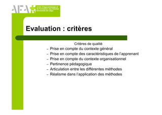 Unité d’Apprentissage et
de Formation des Adultes
Université de Liège
Evaluation : critères
Critères de qualité
– Prise en compte du contexte général
– Prise en compte des caractéristiques de l’apprenant
– Prise en compte du contexte organisationnel
– Pertinence pédagogique
– Articulation entre les différentes méthodes
– Réalisme dans l’application des méthodes
 
