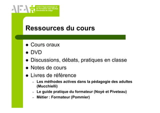 Unité d’Apprentissage et
de Formation des Adultes
Université de Liège
Ressources du cours
Cours oraux
DVD
Discussions, débats, pratiques en classe
Notes de cours
Livres de référence
– Les méthodes actives dans la pédagogie des adultes
(Mucchielli)
– Le guide pratique du formateur (Noyé et Piveteau)
– Métier : Formateur (Pommier)
 