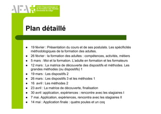 Unité d’Apprentissage et
de Formation des Adultes
Université de Liège
Plan détaillé
19 février : Présentation du cours et de ses postulats. Les spécificités
méthodologiques de la formation des adultes.
26 février : la formation des adultes : compétences, activités, métiers
5 mars : Moi et la formation. L’adulte en formation et les formateurs
12 mars : La matrice de découverte des dispositifs et méthodes. Les
grandes méthodes (ou dispositifs) 1
19 mars : Les dispositifs 2
26 mars : Les dispositifs 3 et les méthodes 1
16 avril : Les méthodes 2
23 avril : La matrice de découverte, finalisation
30 avril :application, expériences : rencontre avec les stagiaires I
7 mai. Application, expériences, rencontra avec les stagiaires II
14 mai : Application finale : quatre poules et un coq
 