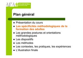 Unité d’Apprentissage et
de Formation des Adultes
Université de Liège
Plan général
Présentation du cours
Les spécificités méthodologiques de la
formation des adultes
Les grandes postures et orientations
méthodologiques
Les dispositifs
Les méthodes
Les contextes, les pratiques, les expériences
L’illustration finale
 