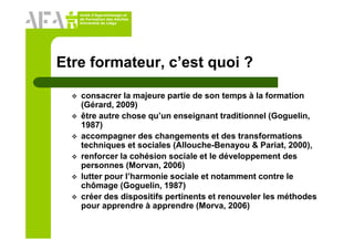 Unité d’Apprentissage et
de Formation des Adultes
Université de Liège
Etre formateur, c’est quoi ?
consacrer la majeure partie de son temps à la formation
(Gérard, 2009)
être autre chose qu’un enseignant traditionnel (Goguelin,
1987)
accompagner des changements et des transformations
techniques et sociales (Allouche-Benayou & Pariat, 2000),
renforcer la cohésion sociale et le développement des
personnes (Morvan, 2006)
lutter pour l’harmonie sociale et notamment contre le
chômage (Goguelin, 1987)
créer des dispositifs pertinents et renouveler les méthodes
pour apprendre à apprendre (Morva, 2006)
 