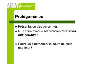 Unité d’Apprentissage et
de Formation des Adultes
Université de Liège
Prolégomènes
Présentation des personnes
Que vous évoque l’expression formation
des adultes ?
Pourquoi commencer le cours de cette
manière ?
 