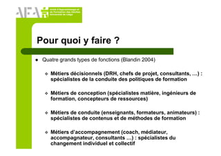Unité d’Apprentissage et
de Formation des Adultes
Université de Liège
Pour quoi y faire ?
Quatre grands types de fonctions (Blandin 2004)
Métiers décisionnels (DRH, chefs de projet, consultants, …) :
spécialistes de la conduite des politiques de formation
Métiers de conception (spécialistes matière, ingénieurs de
formation, concepteurs de ressources)
Métiers de conduite (enseignants, formateurs, animateurs) :
spécialistes de contenus et de méthodes de formation
Métiers d’accompagnement (coach, médiateur,
accompagnateur, consultants …) : spécialistes du
changement individuel et collectif
 