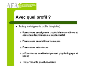 Unité d’Apprentissage et
de Formation des Adultes
Université de Liège
Avec quel profil ?
Trois grands types de profils (Malglaive)
Formateurs enseignants : spécialistes matières et
contenus (techniques ou intellectuels)
Formateurs en relations humaines
Formateurs animateurs
+ Formateurs en développement psychologique et
social
+ intervenants psychosociaux
 