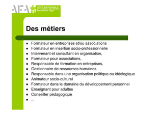 Unité d’Apprentissage et
de Formation des Adultes
Université de Liège
Des métiers
Formateur en entreprises et/ou associations
Formateur en insertion socio-professionnelle
Intervenant et consultant en organisation,
Formateur pour associations,
Responsable de formation en entreprises,
Gestionnaire de ressources humaines,
Responsable dans une organisation politique ou idéologique
Animateur socio-culturel
Formateur dans le domaine du développement personnel
Enseignant pour adultes
Conseiller pédagogique
…
 