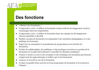 Unité d’Apprentissage et
de Formation des Adultes
Université de Liège
Des fonctions
« Donner des formations »
Comprendre, créer et utiliser la formation comme outil de développement social et
économique dans une organisation
Comprendre, créer et utiliser la formation dans une optique de développement
citoyen, équitable et durable
Réaliser un plan de formation correspondant à des intentions pédagogiques et à une
politique de formation
Superviser la conception et la production de programmes ou d'activités de
formation;
Etudier des philosophies, des politiques et des pratiques novatrices en gestion de la
formation sur le plan international et conseiller les décideurs politiques
Choisir et mettre en œuvre des stratégies et des techniques de formation qui tiennent
compte tant des apprentissages à réaliser que l’environnement
Analyser le travail en vue de la formation
Evaluer la qualité d'une activité ou d'un programme de formation et d'en mesurer
l’impact
 