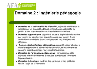 Unité d’Apprentissage et
de Formation des Adultes
Université de Liège
Domaine 2 : ingénierie pédagogie
Domaine de la conception de formation, capacité à concevoir et
sélectionner un dispositif adéquat en fonction des objectifs, du
public, et des contraintes/ressources de l’environnement
Domaine ergonomique, capacité à situer le dispositif de formation
par rapport au transfert des apprentissages, par rapport à une
activité de travail réelle et aux compétences requises pour les
effectuer.
Domaine technologique et logistique, capacité utiliser et créer le
matériel supportant la démarche de formation, et notamment les
supports faisant appel aux nouvelles technologies.
Domaine de l’animation pédagogique : connaissance et la
capacité à la mise en œuvre d’attitudes et méthodes favorisant
l’apprentissage.
Domaine thématique, maîtrise des contenus et des aptitudes
faisant l’objet de la formation
 