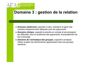 Unité d’Apprentissage et
de Formation des Adultes
Université de Liège
Domaine 3 : gestion de la relation
Domaine relationnel, capacité à créer, entretenir et gérer des
contacts interpersonnels adéquats avec les apprenants
Domaine clinique, capacité à prendre en compte et accompagner
les difficultés voire la souffrance des apprenants, éventuellement de
leur entourage
Domaine de l’animatique des groupes, capacité à analyser,
utiliser et gérer les phénomènes apparaissant dans les groupes
restreints
 