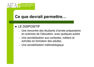 Unité d’Apprentissage et
de Formation des Adultes
Université de Liège
Ce que devrait permettre…
LE DISPOSITIF
– Une rencontre des étudiants d’année préparatoire
en sciences de l’éducation, avec quelques autres
– Une sensibilisation aux contextes, métiers et
activités en formation des adultes
– Une sensibilisation méthodologique
 