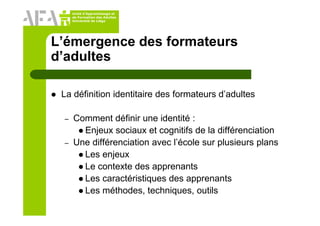 Unité d’Apprentissage et
de Formation des Adultes
Université de Liège
L’émergence des formateurs
d’adultes
La définition identitaire des formateurs d’adultes
– Comment définir une identité :
Enjeux sociaux et cognitifs de la différenciation
– Une différenciation avec l’école sur plusieurs plans
Les enjeux
Le contexte des apprenants
Les caractéristiques des apprenants
Les méthodes, techniques, outils
 