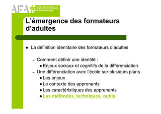Unité d’Apprentissage et
de Formation des Adultes
Université de Liège
L’émergence des formateurs
d’adultes
La définition identitaire des formateurs d’adultes
– Comment définir une identité :
Enjeux sociaux et cognitifs de la différenciation
– Une différenciation avec l’école sur plusieurs plans
Les enjeux
Le contexte des apprenants
Les caractéristiques des apprenants
Les méthodes, techniques, outils
 