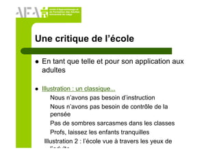 Unité d’Apprentissage et
de Formation des Adultes
Université de Liège
Une critique de l’école
En tant que telle et pour son application aux
adultes
Illustration : un classique...
Nous n’avons pas besoin d’instruction
Nous n’avons pas besoin de contrôle de la
pensée
Pas de sombres sarcasmes dans les classes
Profs, laissez les enfants tranquilles
Illustration 2 : l’école vue à travers les yeux de
l’adulte
 