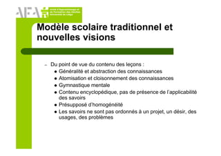 Unité d’Apprentissage et
de Formation des Adultes
Université de Liège
Modèle scolaire traditionnel et
nouvelles visions
– Du point de vue du contenu des leçons :
Généralité et abstraction des connaissances
Atomisation et cloisonnement des connaissances
Gymnastique mentale
Contenu encyclopédique, pas de présence de l’applicabilité
des savoirs
Présupposé d’homogénéité
Les savoirs ne sont pas ordonnés à un projet, un désir, des
usages, des problèmes
 