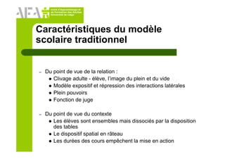 Unité d’Apprentissage et
de Formation des Adultes
Université de Liège
Caractéristiques du modèle
scolaire traditionnel
– Du point de vue de la relation :
Clivage adulte - élève, l’image du plein et du vide
Modèle expositif et répression des interactions latérales
Plein pouvoirs
Fonction de juge
– Du point de vue du contexte
Les élèves sont ensembles mais dissociés par la disposition
des tables
Le dispositif spatial en râteau
Les durées des cours empêchent la mise en action
 