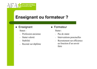 Unité d’Apprentissage et
de Formation des Adultes
Université de Liège
Enseignant ou formateur ?
Enseignant
Statut :
– Profession ancienne
– Statut valorié
– Stabilité
– Recruté sur diplôme
Formateur
Statut :
– Pas de statut
– Interventions ponctuelles
– Recrutement sur efficience
en fonction d’un savoir
faire
 