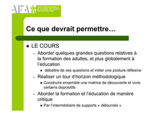 Unité d’Apprentissage et
de Formation des Adultes
Université de Liège
Ce que devrait permettre…
LE COURS
– Aborder quelques grandes questions relatives à
la formation des adultes, et plus globalement à
l’éducation
débattre de ces questions et initier une posture réflexive
– Réaliser un tour d’horizon méthodologique
Construire ensemble une matrice de découverte et vivre
certains dispositifs
– Aborder la formation et l’éducation de manière
critique
Par l’intermédiaire de supports « détournés »
 