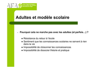 Unité d’Apprentissage et
de Formation des Adultes
Université de Liège
Adultes et modèle scolaire
– Pourquoi cela ne marche pas avec les adultes (et parfois…) ?
Résistance du retour à l’école
Sentiment que les connaissances scolaires ne servent à rien
dans la vie
Impossibilité de cloisonner les connaissances
Impossibilité de dissocier théorie et pratique
 