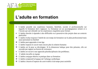 Unité d’Apprentissage et
de Formation des Adultes
Université de Liège
L’adulte en formation
L’adulte possède une expérience humaine, familiale, sociale et professionnelle sur
laquelle le formateur doit s’appuyer. Le formateur est un accompagnateur éclairé et à
l’écoute qui sait rebondir sur les expériences singulières pour former.
L’adulte cherche à répondre à des difficultés ou à poursuivre des projets dans un contexte
particulier
L’adulte évalue toujours l’intérêt de son temps de formation sur le plan professionnel mais
aussi personnel ou familial
L’adulte peut apprendre à tout âge
L’adulte respecte le savoir mais encore plus la relation humaine
L’adulte est là pour se développer. Si la dimension ludique peut être présente, elle est
seconde par rapport au besoin de croissance.
L’adulte est ouvert à une approche pluridisciplinaire des problèmes.
L’adulte travaille en équipe
L’adulte conjugue théorie et pratique dans sa formation
L’adulte comprend la logique de l’échange symbolique
L’adulte a besoin d’espaces de convivialité et de temps pour assimiler
 