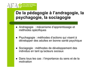 Unité d’Apprentissage et
de Formation des Adultes
Université de Liège
De la pédagogie à l’andragogie, la
psychagogie, la sociagogie
Andragogie : mécanisme d’apprentissage et
méthodes spécifiques
Psychagogie : méthodes d’actions qui visent à
développer des adultes en bonne santé psychique
Sociagogie : méthodes de développement des
individus en tant qu’acteurs sociaux
Dans tous les cas : l’importance du sens et de la
motivation
 