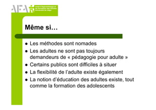 Unité d’Apprentissage et
de Formation des Adultes
Université de Liège
Même si…
Les méthodes sont nomades
Les adultes ne sont pas toujours
demandeurs de « pédagogie pour adulte »
Certains publics sont difficiles à situer
La flexibilité de l’adulte existe également
La notion d’éducation des adultes existe, tout
comme la formation des adolescents
 