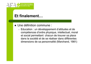 Unité d’Apprentissage et
de Formation des Adultes
Université de Liège
Et finalement…
Une définition commune :
– Education : un développement d’attitudes et de
compétences d’ordre physique, intellectuel, moral
et social permettant chacun de trouver sa place
dans la société et de se réaliser dans différentes
dimensions de sa personnalité (Marchand, 1981)
 