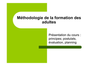 Méthodologie de la formation des
adultes
Présentation du cours :
principes; postulats,
évaluation, planning
 