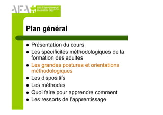 Unité d’Apprentissage et
de Formation des Adultes
Université de Liège
Plan général
Présentation du cours
Les spécificités méthodologiques de la
formation des adultes
Les grandes postures et orientations
méthodologiques
Les dispositifs
Les méthodes
Quoi faire pour apprendre comment
Les ressorts de l’apprentissage
 