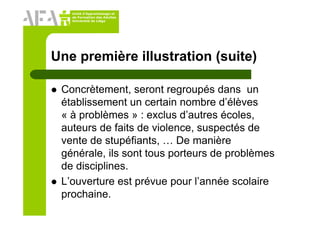 Unité d’Apprentissage et
de Formation des Adultes
Université de Liège
Une première illustration (suite)
Concrètement, seront regroupés dans un
établissement un certain nombre d’élèves
« à problèmes » : exclus d’autres écoles,
auteurs de faits de violence, suspectés de
vente de stupéfiants, … De manière
générale, ils sont tous porteurs de problèmes
de disciplines.
L’ouverture est prévue pour l’année scolaire
prochaine.
 