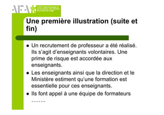 Unité d’Apprentissage et
de Formation des Adultes
Université de Liège
Une première illustration (suite et
fin)
Un recrutement de professeur a été réalisé.
Ils s’agit d’enseignants volontaires. Une
prime de risque est accordée aux
enseignants.
Les enseignants ainsi que la direction et le
Ministère estiment qu’une formation est
essentielle pour ces enseignants.
Ils font appel à une équipe de formateurs
……..
 
