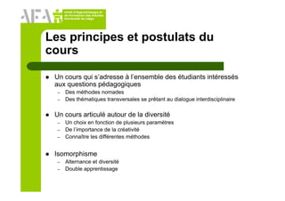Unité d’Apprentissage et
de Formation des Adultes
Université de Liège
Les principes et postulats du
cours
Un cours qui s’adresse à l’ensemble des étudiants intéressés
aux questions pédagogiques
– Des méthodes nomades
– Des thématiques transversales se prêtant au dialogue interdisciplinaire
Un cours articulé autour de la diversité
– Un choix en fonction de plusieurs paramètres
– De l’importance de la créativité
– Connaître les différentes méthodes
Isomorphisme
– Alternance et diversité
– Double apprentissage
 