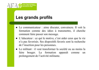 Unité d’Apprentissage et
de Formation des Adultes
Université de Liège
Les grands profils
Le communicateur : aime discuter, convaincre. Il voit la
formation comme des idées à transmettre, il cherche
comment faire passer son message.
L’éducateur : ce qui le motive, c’est aider ceux que la vie
n’a pas favorisés. Ses dispositifs favoris sont la recherche
de l’insertion pour les personnes.
Le militant : il veut transformer la société ou au moins la
faire bouger. La formation apparaît comme un
prolongement de l’activité militante.
 