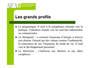 Unité d’Apprentissage et
de Formation des Adultes
Université de Liège
Les grands profils
Le pragmatique: il croit à la compétence orientée vers la
pratique. Volontiers orienté vers les activités industrielles
ou commerciales.
Le thérapeute : a consacré beaucoup d’énergie à trouver
son chemin. Orienté par des valeurs comme l’authenticité,
la conscience de soi, l’harmonie du mode de vie. Il tend
vers le développement personnel.
Le théoricien : s’intéresse aux théories et aux idées
complexes.
 