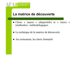 Unité d’Apprentissage et
de Formation des Adultes
Université de Liège
La matrice de découverte
Choix « macro » (dispositifs) et « micro »
(méthodes) –méthodologiques
La technique de la matrice de découverte
Au croisement, les choix formatifs
 