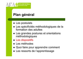 Unité d’Apprentissage et
de Formation des Adultes
Université de Liège
Plan général
Les postulats
Les spécificités méthodologiques de la
formation des adultes
Les grandes postures et orientations
méthodologiques
Les dispositifs
Les méthodes
Quoi faire pour apprendre comment
Les ressorts de l’apprentissage
 