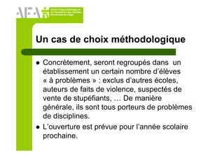 Unité d’Apprentissage et
de Formation des Adultes
Université de Liège
Un cas de choix méthodologique
Concrètement, seront regroupés dans un
établissement un certain nombre d’élèves
« à problèmes » : exclus d’autres écoles,
auteurs de faits de violence, suspectés de
vente de stupéfiants, … De manière
générale, ils sont tous porteurs de problèmes
de disciplines.
L’ouverture est prévue pour l’année scolaire
prochaine.
 