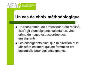 Unité d’Apprentissage et
de Formation des Adultes
Université de Liège
Un cas de choix méthodologique
Un recrutement de professeur a été réalisé.
Ils s’agit d’enseignants volontaires. Une
prime de risque est accordée aux
enseignants.
Les enseignants ainsi que la direction et le
Ministère estiment qu’une formation est
essentielle pour ces enseignants.
 