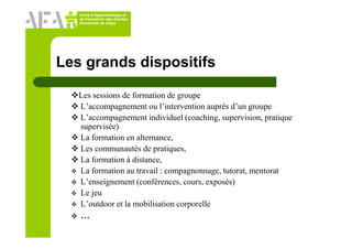 Unité d’Apprentissage et
de Formation des Adultes
Université de Liège
Les grands dispositifs
Les sessions de formation de groupe
L’accompagnement ou l’intervention auprès d’un groupe
L’accompagnement individuel (coaching, supervision, pratique
supervisée)
La formation en alternance,
Les communautés de pratiques,
La formation à distance,
La formation au travail : compagnonnage, tutorat, mentorat
L’enseignement (conférences, cours, exposés)
Le jeu
L’outdoor et la mobilisation corporelle
…
 